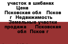 участок в шибанах › Цена ­ 285 000 - Псковская обл., Псков г. Недвижимость » Земельные участки продажа   . Псковская обл.,Псков г.